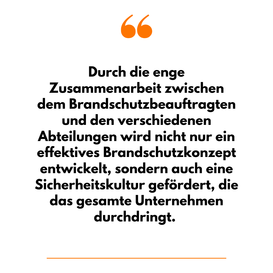 Durch die enge Zusammenarbeit zwischen dem Brandschutzbeauftragten und den verschiedenen Abteilungen wird nicht nur ein effektives Brandschutzkonzept entwickelt, sondern auch eine Sicherheitskultur gefördert, die das gesamte Unternehmen durchdringt. 